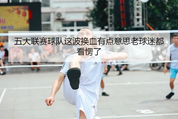 五大联赛球队这波换血有点意思老球迷都看愣了