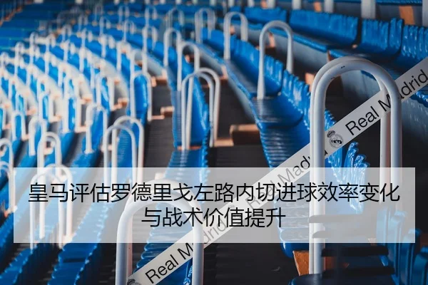 皇马评估罗德里戈左路内切进球效率变化与战术价值提升