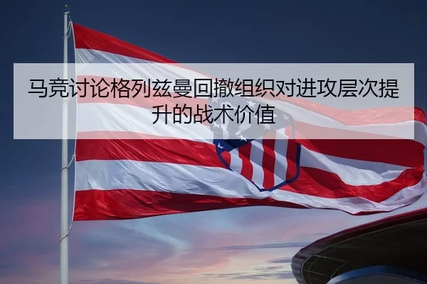 马竞讨论格列兹曼回撤组织对进攻层次提升的战术价值