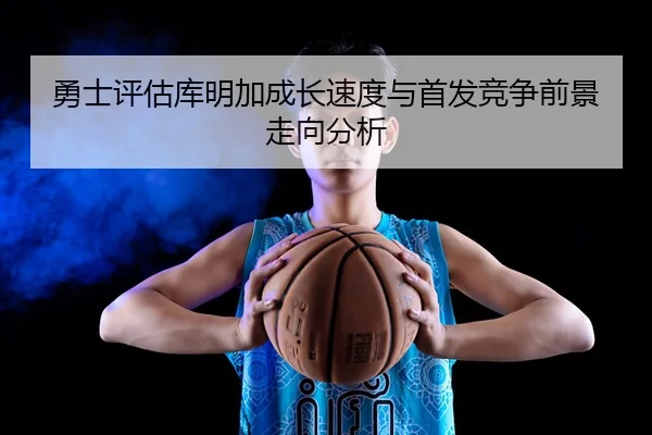 勇士评估库明加成长速度与首发竞争前景走向分析