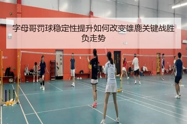 字母哥罚球稳定性提升如何改变雄鹿关键战胜负走势