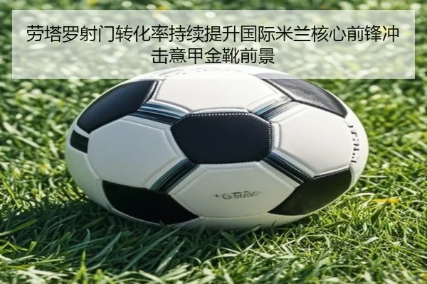 劳塔罗射门转化率持续提升国际米兰核心前锋冲击意甲金靴前景