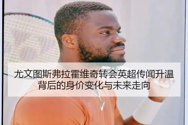 尤文图斯弗拉霍维奇转会英超传闻升温背后的身价变化与未来走向