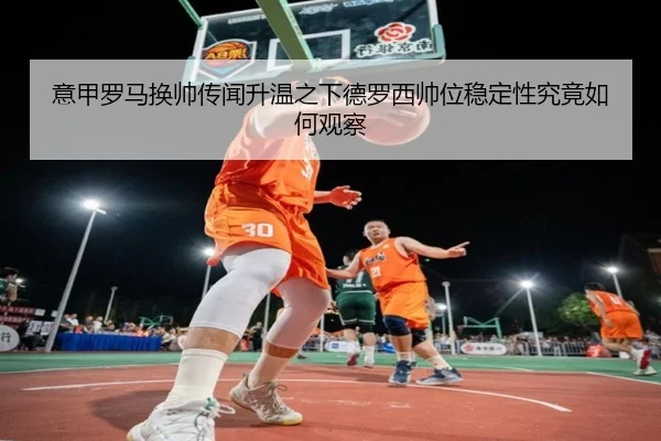 意甲罗马换帅传闻升温之下德罗西帅位稳定性究竟如何观察