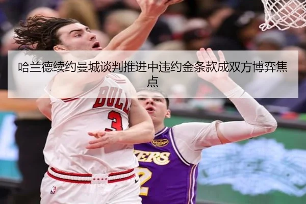 哈兰德续约曼城谈判推进中违约金条款成双方博弈焦点