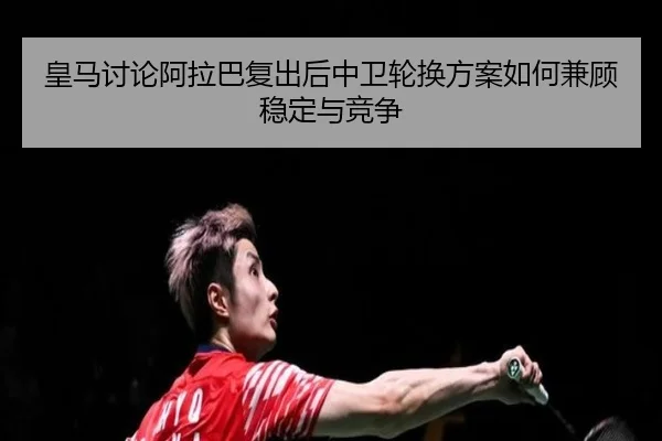 皇马讨论阿拉巴复出后中卫轮换方案如何兼顾稳定与竞争