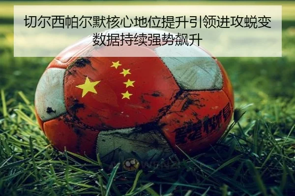 切尔西帕尔默核心地位提升引领进攻蜕变数据持续强势飙升