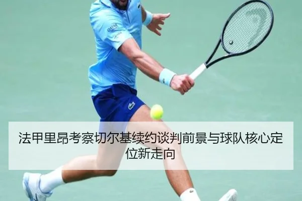 法甲里昂考察切尔基续约谈判前景与球队核心定位新走向
