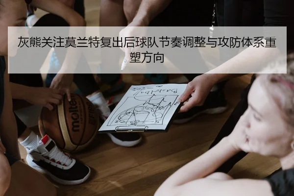 灰熊关注莫兰特复出后球队节奏调整与攻防体系重塑方向