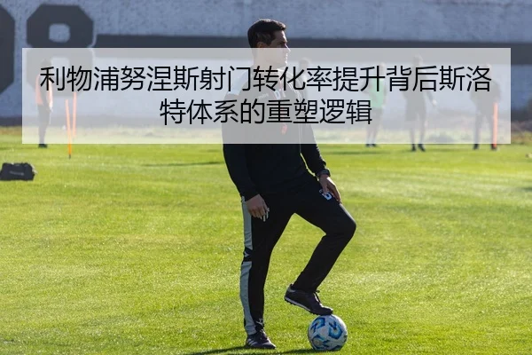 利物浦努涅斯射门转化率提升背后斯洛特体系的重塑逻辑