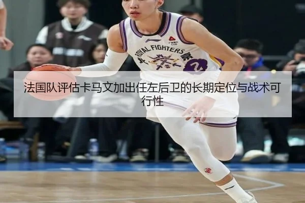 法国队评估卡马文加出任左后卫的长期定位与战术可行性