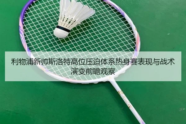 利物浦新帅斯洛特高位压迫体系热身赛表现与战术演变前瞻观察
