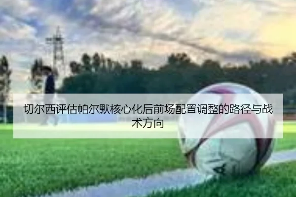 切尔西评估帕尔默核心化后前场配置调整的路径与战术方向