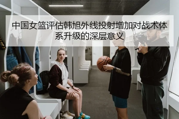 中国女篮评估韩旭外线投射增加对战术体系升级的深层意义