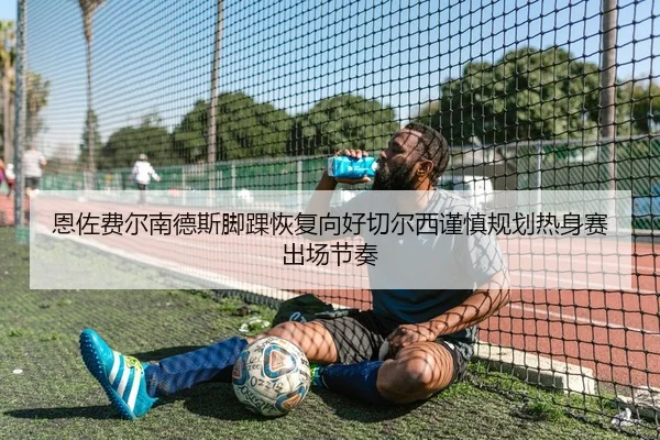 恩佐费尔南德斯脚踝恢复向好切尔西谨慎规划热身赛出场节奏